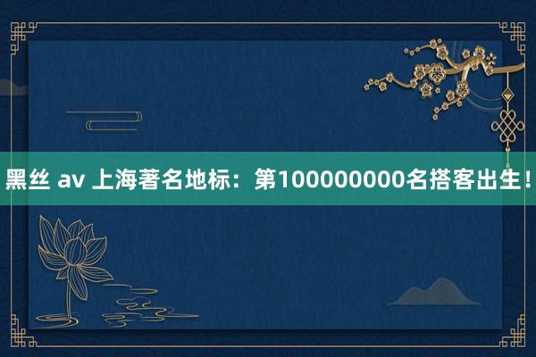 黑丝 av 上海著名地标：第100000000名搭客出生！