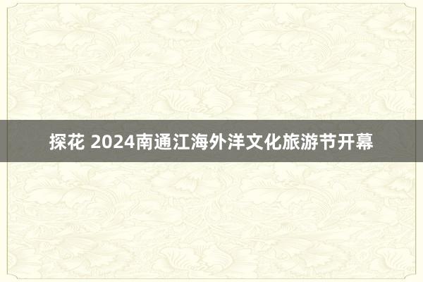 探花 2024南通江海外洋文化旅游节开幕