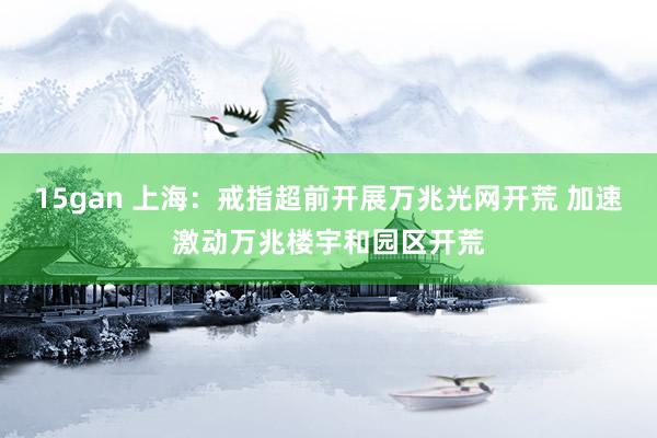 15gan 上海：戒指超前开展万兆光网开荒 加速激动万兆楼宇和园区开荒