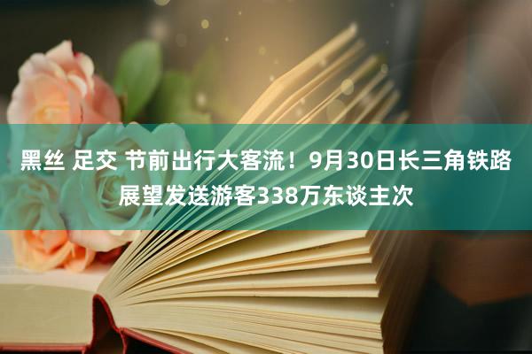 黑丝 足交 节前出行大客流！9月30日长三角铁路展望发送游客338万东谈主次