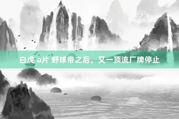 白虎 a片 野球帝之后，又一顶流厂牌停止