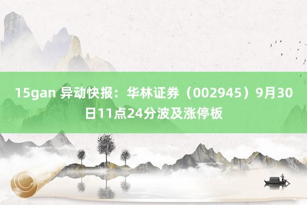 15gan 异动快报：华林证券（002945）9月30日11点24分波及涨停板