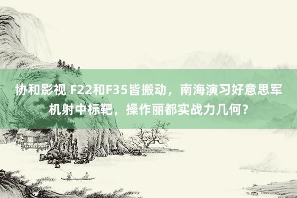 协和影视 F22和F35皆搬动，南海演习好意思军机射中标靶，操作丽都实战力几何？