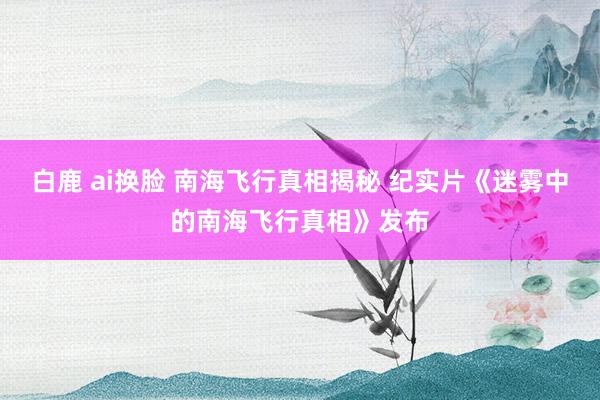 白鹿 ai换脸 南海飞行真相揭秘 纪实片《迷雾中的南海飞行真相》发布