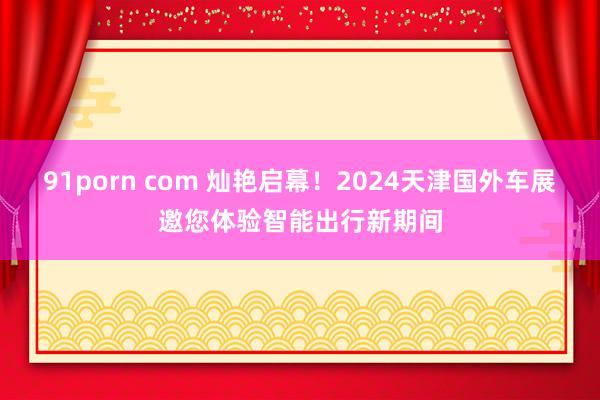 91porn com 灿艳启幕！2024天津国外车展邀您体验智能出行新期间