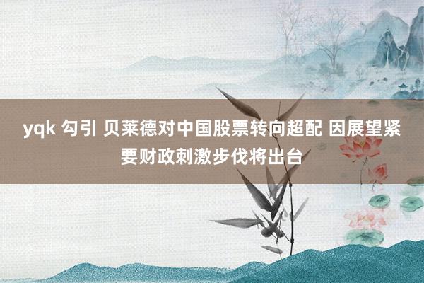 yqk 勾引 贝莱德对中国股票转向超配 因展望紧要财政刺激步伐将出台