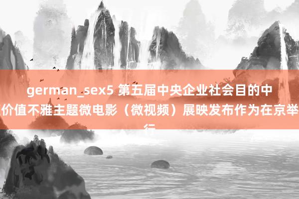 german_sex5 第五届中央企业社会目的中枢价值不雅主题微电影（微视频）展映发布作为在京举行