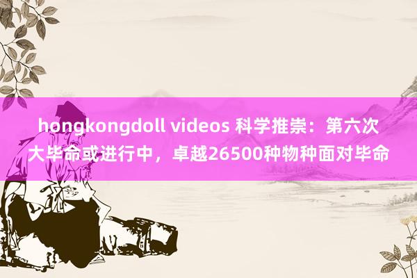 hongkongdoll videos 科学推崇：第六次大毕命或进行中，卓越26500种物种面对毕命