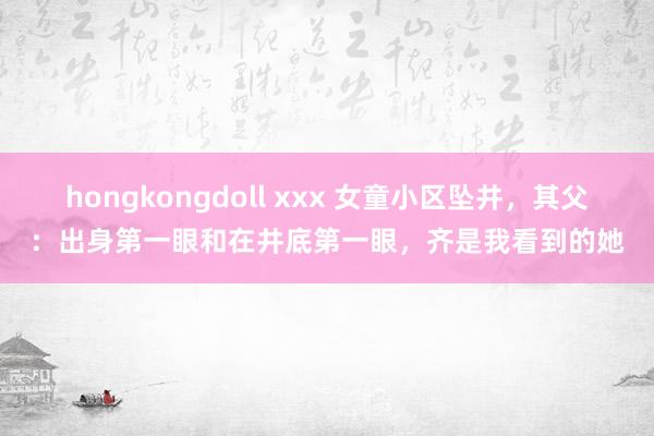 hongkongdoll xxx 女童小区坠井，其父：出身第一眼和在井底第一眼，齐是我看到的她