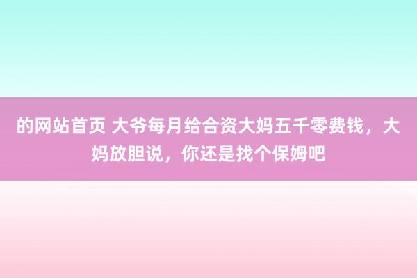 的网站首页 大爷每月给合资大妈五千零费钱，大妈放胆说，你还是找个保姆吧