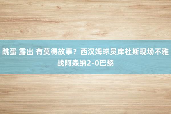 跳蛋 露出 有莫得故事？西汉姆球员库杜斯现场不雅战阿森纳2-0巴黎