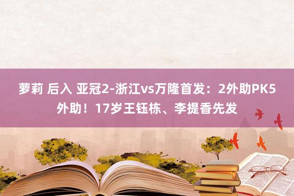 萝莉 后入 亚冠2-浙江vs万隆首发：2外助PK5外助！17岁王钰栋、李提香先发