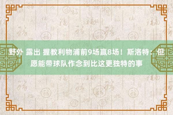 野外 露出 握教利物浦前9场赢8场！斯洛特：但愿能带球队作念到比这更独特的事