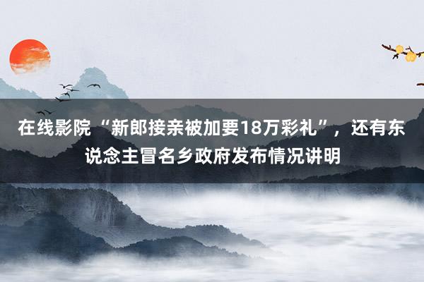 在线影院 “新郎接亲被加要18万彩礼”，还有东说念主冒名乡政府发布情况讲明