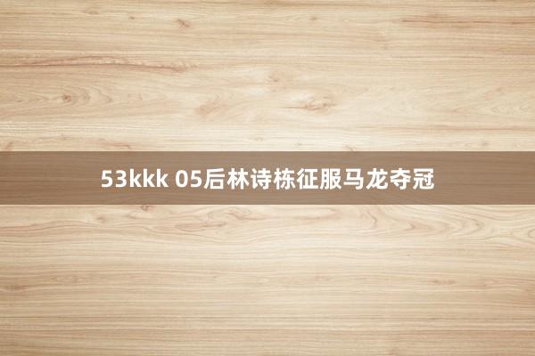 53kkk 05后林诗栋征服马龙夺冠