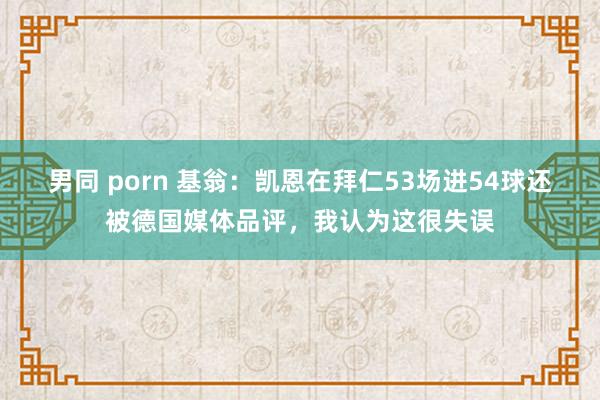 男同 porn 基翁：凯恩在拜仁53场进54球还被德国媒体品评，我认为这很失误