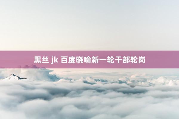 黑丝 jk 百度晓喻新一轮干部轮岗