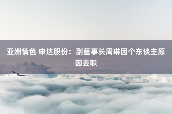 亚洲情色 申达股份：副董事长周琳因个东谈主原因去职