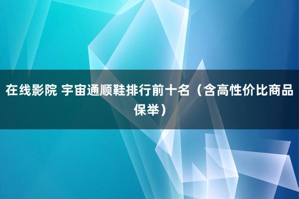 在线影院 宇宙通顺鞋排行前十名（含高性价比商品保举）