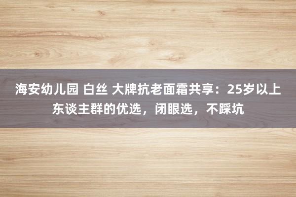 海安幼儿园 白丝 大牌抗老面霜共享：25岁以上东谈主群的优选，闭眼选，不踩坑