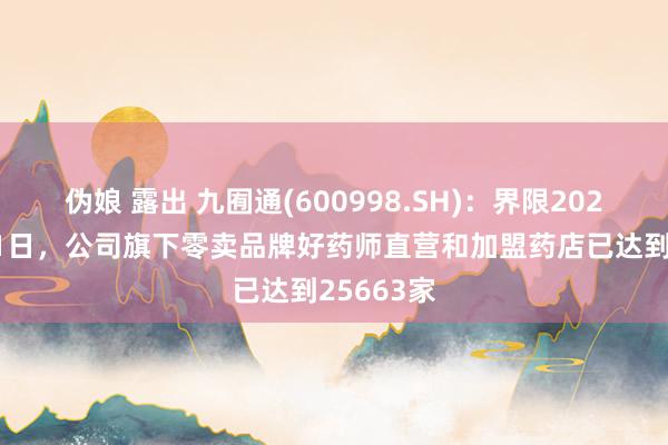 伪娘 露出 九囿通(600998.SH)：界限2024年8月31日，公司旗下零卖品牌好药师直营和加盟药店已达到25663家