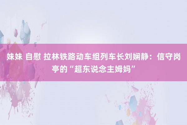 妹妹 自慰 拉林铁路动车组列车长刘娴静：信守岗亭的“超东说念主姆妈”