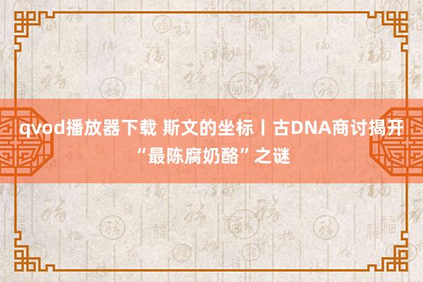 qvod播放器下载 斯文的坐标丨古DNA商讨揭开“最陈腐奶酪”之谜