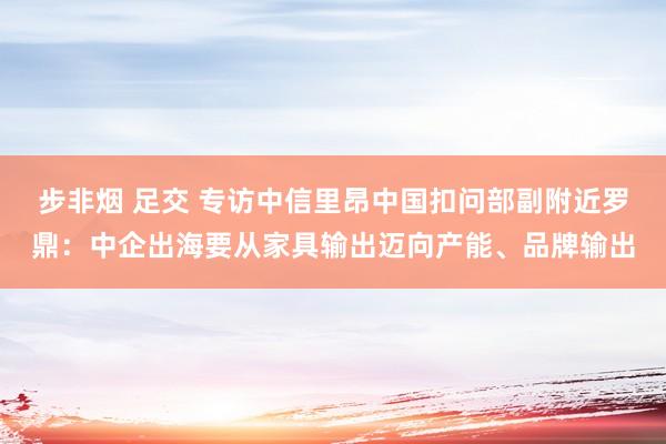 步非烟 足交 专访中信里昂中国扣问部副附近罗鼎：中企出海要从家具输出迈向产能、品牌输出