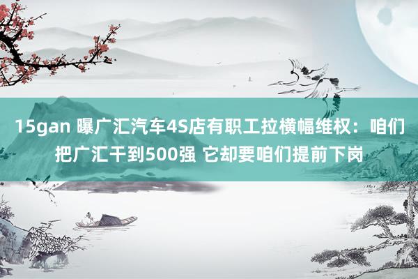 15gan 曝广汇汽车4S店有职工拉横幅维权：咱们把广汇干到500强 它却要咱们提前下岗