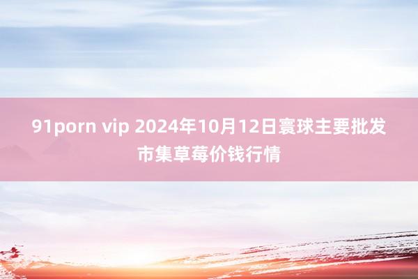 91porn vip 2024年10月12日寰球主要批发市集草莓价钱行情