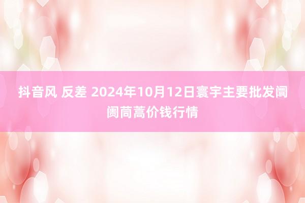 抖音风 反差 2024年10月12日寰宇主要批发阛阓茼蒿价钱行情