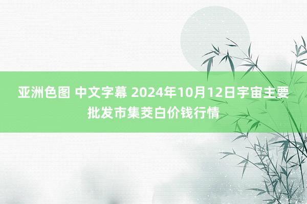 亚洲色图 中文字幕 2024年10月12日宇宙主要批发市集茭白价钱行情