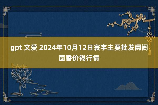 gpt 文爱 2024年10月12日寰宇主要批发阛阓茴香价钱行情