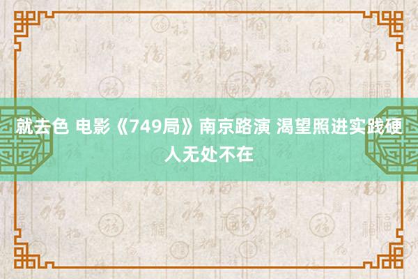 就去色 电影《749局》南京路演 渴望照进实践硬人无处不在