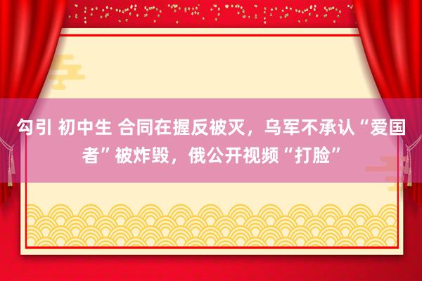 勾引 初中生 合同在握反被灭，乌军不承认“爱国者”被炸毁，俄公开视频“打脸”