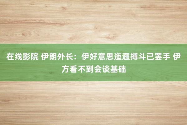 在线影院 伊朗外长：伊好意思迤逦搏斗已罢手 伊方看不到会谈基础