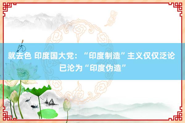 就去色 印度国大党：“印度制造”主义仅仅泛论 已沦为“印度伪造”