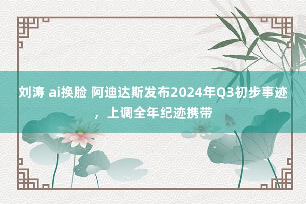 刘涛 ai换脸 阿迪达斯发布2024年Q3初步事迹，上调全年纪迹携带