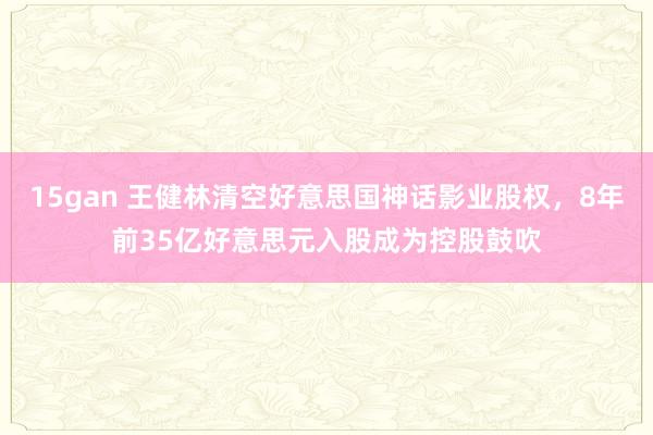 15gan 王健林清空好意思国神话影业股权，8年前35亿好意思元入股成为控股鼓吹