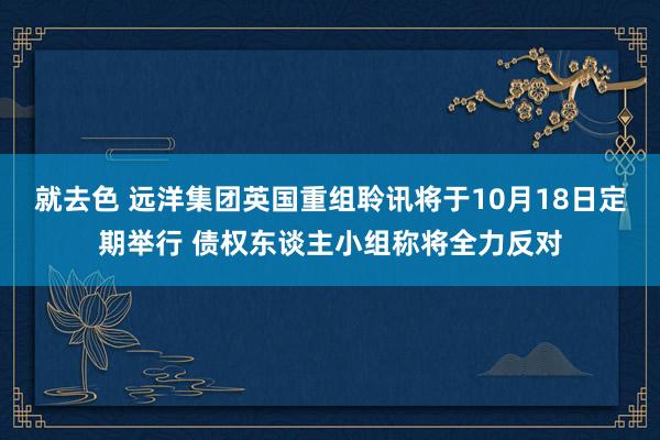 就去色 远洋集团英国重组聆讯将于10月18日定期举行 债权东谈主小组称将全力反对