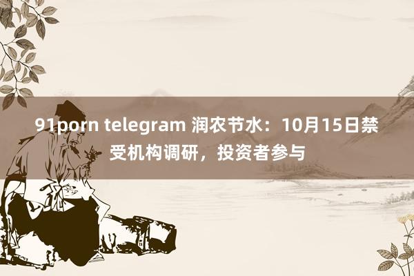 91porn telegram 润农节水：10月15日禁受机构调研，投资者参与