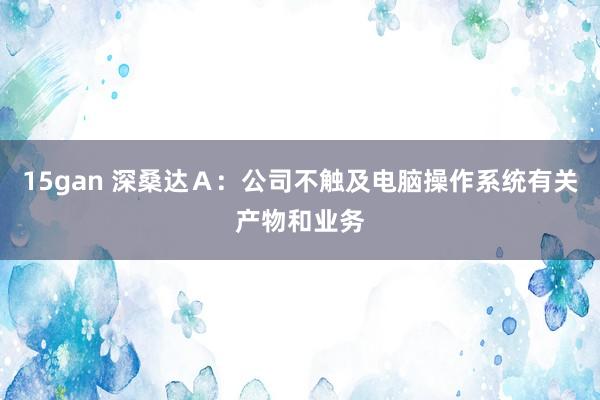 15gan 深桑达Ａ：公司不触及电脑操作系统有关产物和业务