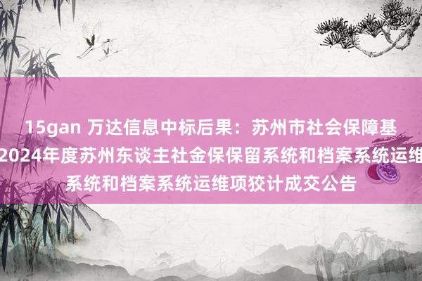 15gan 万达信息中标后果：苏州市社会保障基金惩处中心对于2024年度苏州东谈主社金保保留系统和档案系统运维项狡计成交公告