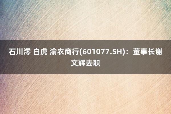 石川澪 白虎 渝农商行(601077.SH)：董事长谢文辉去职