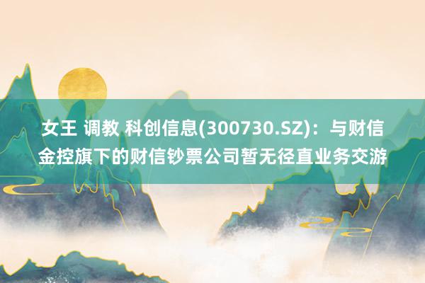 女王 调教 科创信息(300730.SZ)：与财信金控旗下的财信钞票公司暂无径直业务交游