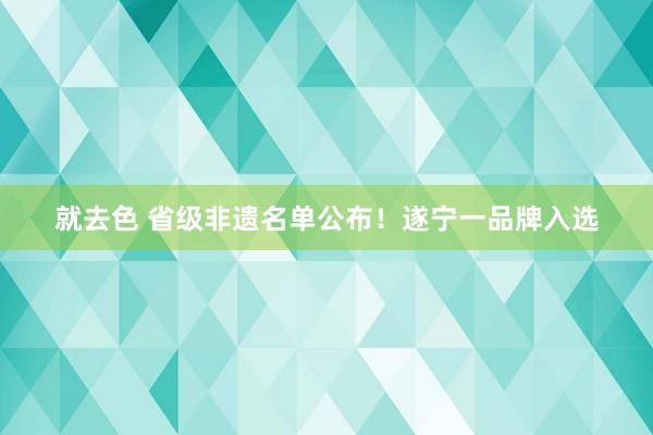 就去色 省级非遗名单公布！遂宁一品牌入选