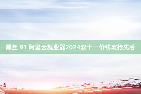 黑丝 91 阿里云就业器2024双十一价钱表抢先看