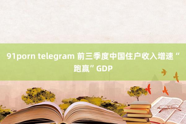 91porn telegram 前三季度中国住户收入增速“跑赢”GDP