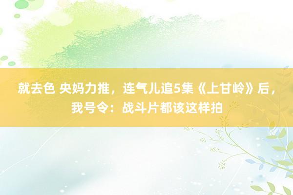 就去色 央妈力推，连气儿追5集《上甘岭》后，我号令：战斗片都该这样拍