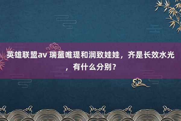 英雄联盟av 瑞蓝唯瑅和润致娃娃，齐是长效水光，有什么分别？